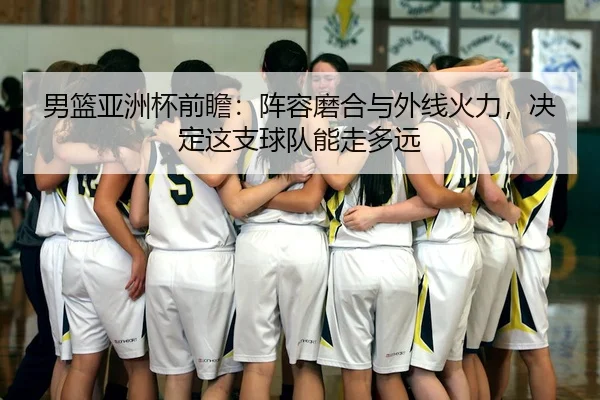 男篮亚洲杯前瞻：阵容磨合与外线火力，决定这支球队能走多远